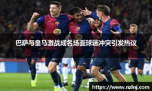 巴萨与皇马激战成名场面球迷冲突引发热议